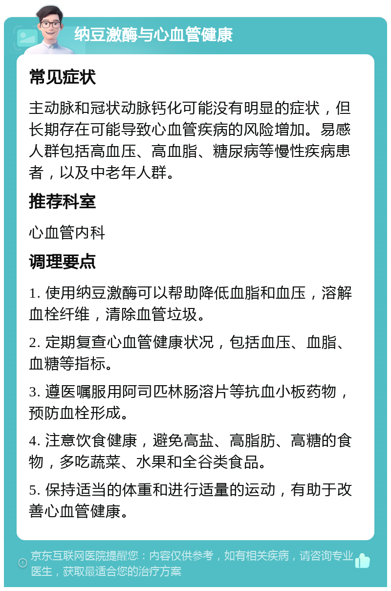 纳豆激酶与心血管健康 常见症状 主动脉和冠状动脉钙化可能没有明显的症状，但长期存在可能导致心血管疾病的风险增加。易感人群包括高血压、高血脂、糖尿病等慢性疾病患者，以及中老年人群。 推荐科室 心血管内科 调理要点 1. 使用纳豆激酶可以帮助降低血脂和血压，溶解血栓纤维，清除血管垃圾。 2. 定期复查心血管健康状况，包括血压、血脂、血糖等指标。 3. 遵医嘱服用阿司匹林肠溶片等抗血小板药物，预防血栓形成。 4. 注意饮食健康，避免高盐、高脂肪、高糖的食物，多吃蔬菜、水果和全谷类食品。 5. 保持适当的体重和进行适量的运动，有助于改善心血管健康。