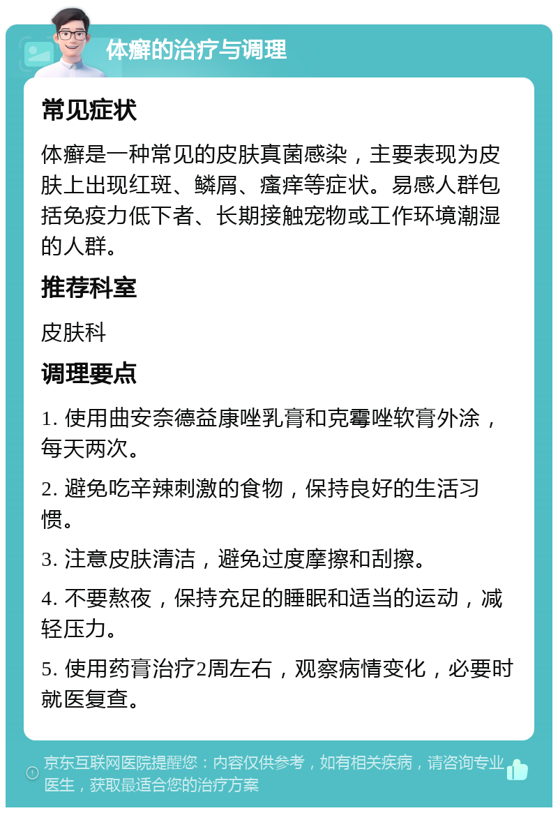 体癣的治疗与调理 常见症状 体癣是一种常见的皮肤真菌感染，主要表现为皮肤上出现红斑、鳞屑、瘙痒等症状。易感人群包括免疫力低下者、长期接触宠物或工作环境潮湿的人群。 推荐科室 皮肤科 调理要点 1. 使用曲安奈德益康唑乳膏和克霉唑软膏外涂，每天两次。 2. 避免吃辛辣刺激的食物，保持良好的生活习惯。 3. 注意皮肤清洁，避免过度摩擦和刮擦。 4. 不要熬夜，保持充足的睡眠和适当的运动，减轻压力。 5. 使用药膏治疗2周左右，观察病情变化，必要时就医复查。