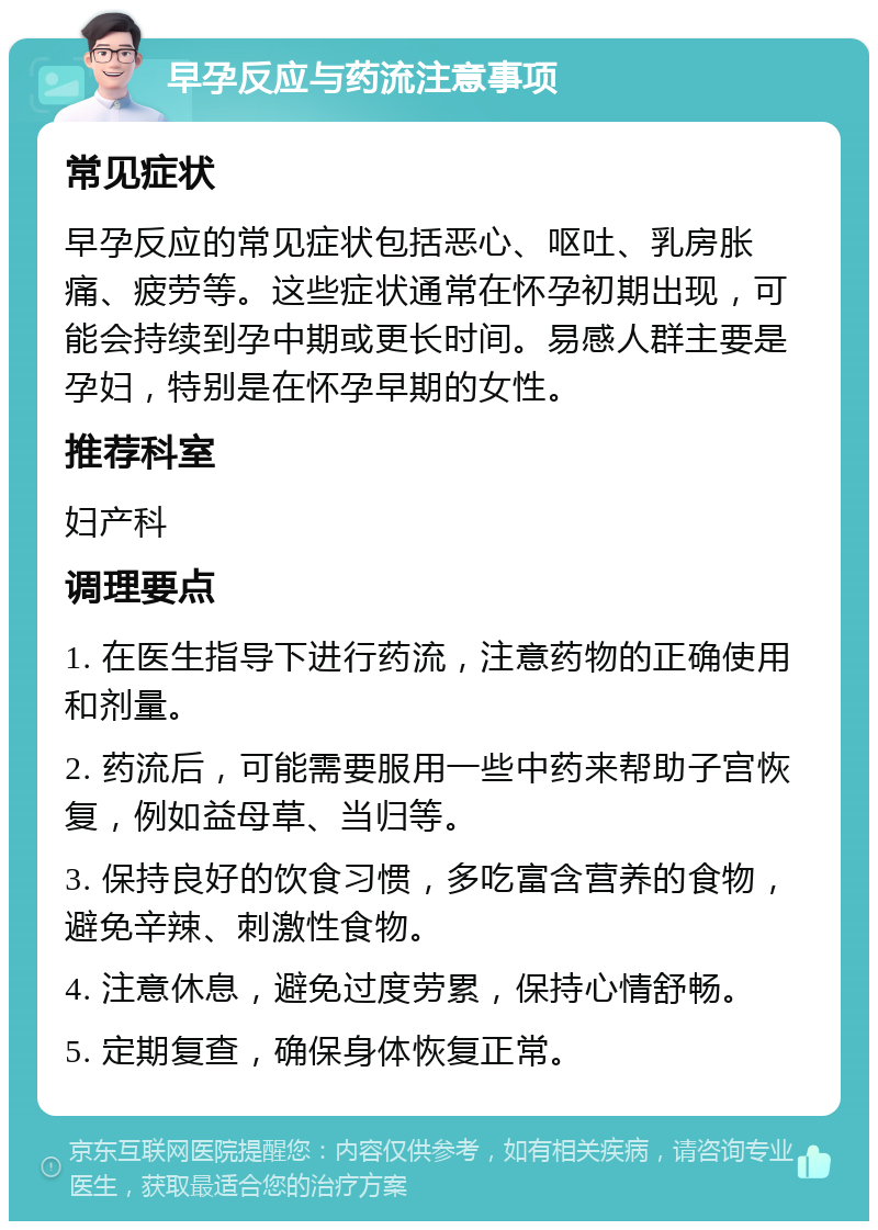 早孕反应与药流注意事项 常见症状 早孕反应的常见症状包括恶心、呕吐、乳房胀痛、疲劳等。这些症状通常在怀孕初期出现，可能会持续到孕中期或更长时间。易感人群主要是孕妇，特别是在怀孕早期的女性。 推荐科室 妇产科 调理要点 1. 在医生指导下进行药流，注意药物的正确使用和剂量。 2. 药流后，可能需要服用一些中药来帮助子宫恢复，例如益母草、当归等。 3. 保持良好的饮食习惯，多吃富含营养的食物，避免辛辣、刺激性食物。 4. 注意休息，避免过度劳累，保持心情舒畅。 5. 定期复查，确保身体恢复正常。