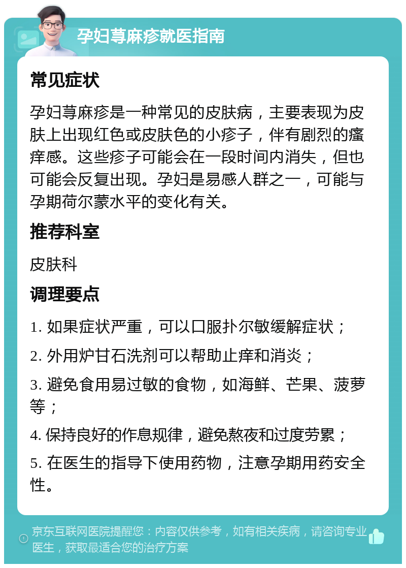 孕妇荨麻疹就医指南 常见症状 孕妇荨麻疹是一种常见的皮肤病，主要表现为皮肤上出现红色或皮肤色的小疹子，伴有剧烈的瘙痒感。这些疹子可能会在一段时间内消失，但也可能会反复出现。孕妇是易感人群之一，可能与孕期荷尔蒙水平的变化有关。 推荐科室 皮肤科 调理要点 1. 如果症状严重，可以口服扑尔敏缓解症状； 2. 外用炉甘石洗剂可以帮助止痒和消炎； 3. 避免食用易过敏的食物，如海鲜、芒果、菠萝等； 4. 保持良好的作息规律，避免熬夜和过度劳累； 5. 在医生的指导下使用药物，注意孕期用药安全性。