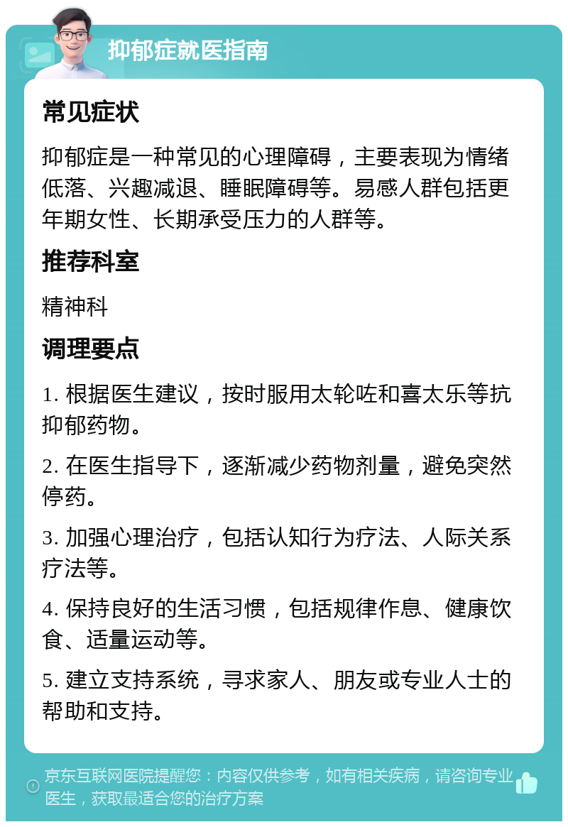 抑郁症就医指南 常见症状 抑郁症是一种常见的心理障碍，主要表现为情绪低落、兴趣减退、睡眠障碍等。易感人群包括更年期女性、长期承受压力的人群等。 推荐科室 精神科 调理要点 1. 根据医生建议，按时服用太轮咗和喜太乐等抗抑郁药物。 2. 在医生指导下，逐渐减少药物剂量，避免突然停药。 3. 加强心理治疗，包括认知行为疗法、人际关系疗法等。 4. 保持良好的生活习惯，包括规律作息、健康饮食、适量运动等。 5. 建立支持系统，寻求家人、朋友或专业人士的帮助和支持。