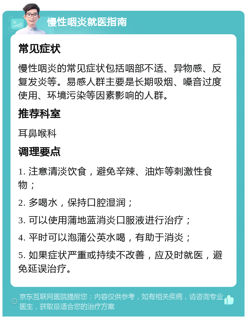 慢性咽炎就医指南 常见症状 慢性咽炎的常见症状包括咽部不适、异物感、反复发炎等。易感人群主要是长期吸烟、嗓音过度使用、环境污染等因素影响的人群。 推荐科室 耳鼻喉科 调理要点 1. 注意清淡饮食，避免辛辣、油炸等刺激性食物； 2. 多喝水，保持口腔湿润； 3. 可以使用蒲地蓝消炎口服液进行治疗； 4. 平时可以泡蒲公英水喝，有助于消炎； 5. 如果症状严重或持续不改善，应及时就医，避免延误治疗。