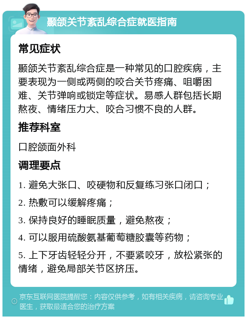 颞颌关节紊乱综合症就医指南 常见症状 颞颌关节紊乱综合症是一种常见的口腔疾病，主要表现为一侧或两侧的咬合关节疼痛、咀嚼困难、关节弹响或锁定等症状。易感人群包括长期熬夜、情绪压力大、咬合习惯不良的人群。 推荐科室 口腔颌面外科 调理要点 1. 避免大张口、咬硬物和反复练习张口闭口； 2. 热敷可以缓解疼痛； 3. 保持良好的睡眠质量，避免熬夜； 4. 可以服用硫酸氨基葡萄糖胶囊等药物； 5. 上下牙齿轻轻分开，不要紧咬牙，放松紧张的情绪，避免局部关节区挤压。