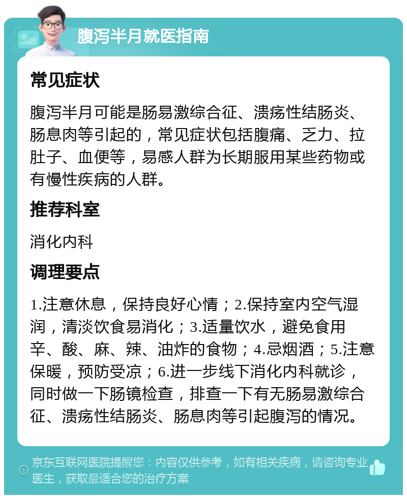 腹泻半月就医指南 常见症状 腹泻半月可能是肠易激综合征、溃疡性结肠炎、肠息肉等引起的，常见症状包括腹痛、乏力、拉肚子、血便等，易感人群为长期服用某些药物或有慢性疾病的人群。 推荐科室 消化内科 调理要点 1.注意休息，保持良好心情；2.保持室内空气湿润，清淡饮食易消化；3.适量饮水，避免食用辛、酸、麻、辣、油炸的食物；4.忌烟酒；5.注意保暖，预防受凉；6.进一步线下消化内科就诊，同时做一下肠镜检查，排查一下有无肠易激综合征、溃疡性结肠炎、肠息肉等引起腹泻的情况。