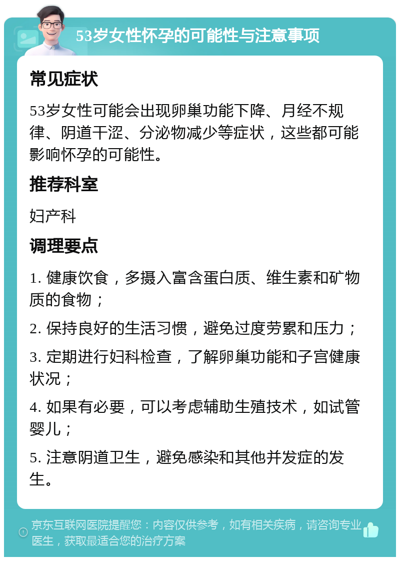 53岁女性怀孕的可能性与注意事项 常见症状 53岁女性可能会出现卵巢功能下降、月经不规律、阴道干涩、分泌物减少等症状，这些都可能影响怀孕的可能性。 推荐科室 妇产科 调理要点 1. 健康饮食，多摄入富含蛋白质、维生素和矿物质的食物； 2. 保持良好的生活习惯，避免过度劳累和压力； 3. 定期进行妇科检查，了解卵巢功能和子宫健康状况； 4. 如果有必要，可以考虑辅助生殖技术，如试管婴儿； 5. 注意阴道卫生，避免感染和其他并发症的发生。