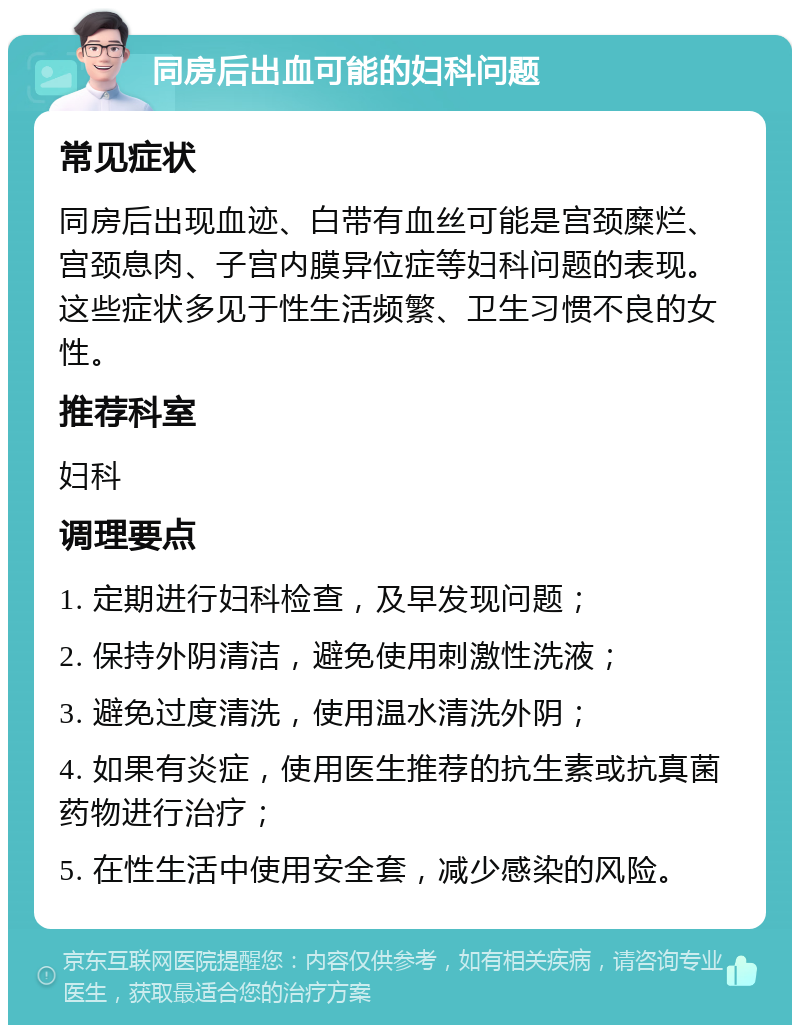 同房后出血可能的妇科问题 常见症状 同房后出现血迹、白带有血丝可能是宫颈糜烂、宫颈息肉、子宫内膜异位症等妇科问题的表现。这些症状多见于性生活频繁、卫生习惯不良的女性。 推荐科室 妇科 调理要点 1. 定期进行妇科检查，及早发现问题； 2. 保持外阴清洁，避免使用刺激性洗液； 3. 避免过度清洗，使用温水清洗外阴； 4. 如果有炎症，使用医生推荐的抗生素或抗真菌药物进行治疗； 5. 在性生活中使用安全套，减少感染的风险。