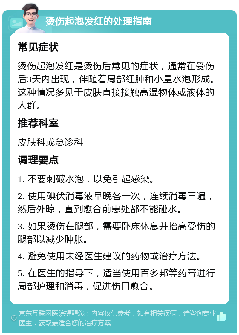 烫伤起泡发红的处理指南 常见症状 烫伤起泡发红是烫伤后常见的症状，通常在受伤后3天内出现，伴随着局部红肿和小量水泡形成。这种情况多见于皮肤直接接触高温物体或液体的人群。 推荐科室 皮肤科或急诊科 调理要点 1. 不要刺破水泡，以免引起感染。 2. 使用碘伏消毒液早晚各一次，连续消毒三遍，然后外晾，直到愈合前患处都不能碰水。 3. 如果烫伤在腿部，需要卧床休息并抬高受伤的腿部以减少肿胀。 4. 避免使用未经医生建议的药物或治疗方法。 5. 在医生的指导下，适当使用百多邦等药膏进行局部护理和消毒，促进伤口愈合。