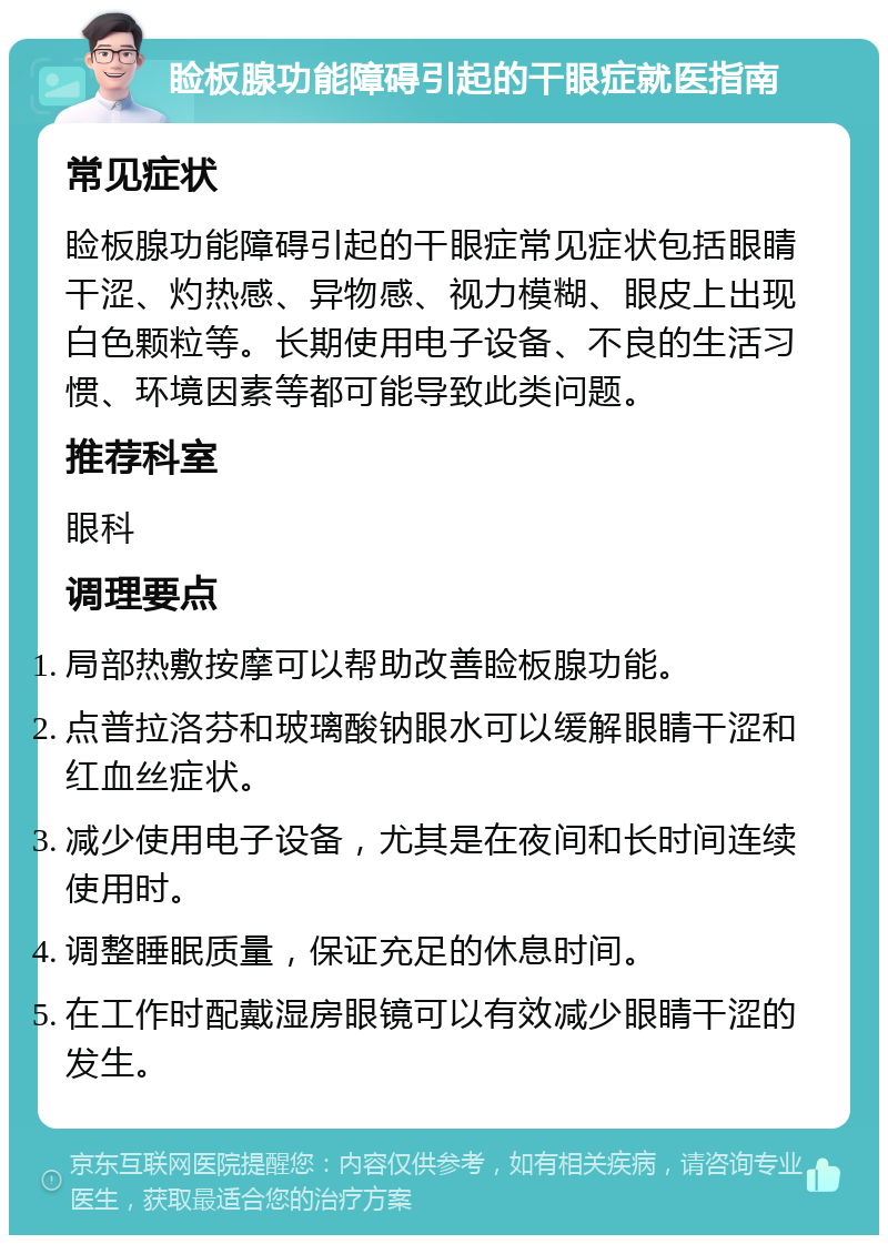 睑板腺功能障碍引起的干眼症就医指南 常见症状 睑板腺功能障碍引起的干眼症常见症状包括眼睛干涩、灼热感、异物感、视力模糊、眼皮上出现白色颗粒等。长期使用电子设备、不良的生活习惯、环境因素等都可能导致此类问题。 推荐科室 眼科 调理要点 局部热敷按摩可以帮助改善睑板腺功能。 点普拉洛芬和玻璃酸钠眼水可以缓解眼睛干涩和红血丝症状。 减少使用电子设备，尤其是在夜间和长时间连续使用时。 调整睡眠质量，保证充足的休息时间。 在工作时配戴湿房眼镜可以有效减少眼睛干涩的发生。