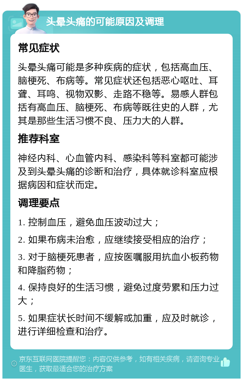 头晕头痛的可能原因及调理 常见症状 头晕头痛可能是多种疾病的症状，包括高血压、脑梗死、布病等。常见症状还包括恶心呕吐、耳聋、耳鸣、视物双影、走路不稳等。易感人群包括有高血压、脑梗死、布病等既往史的人群，尤其是那些生活习惯不良、压力大的人群。 推荐科室 神经内科、心血管内科、感染科等科室都可能涉及到头晕头痛的诊断和治疗，具体就诊科室应根据病因和症状而定。 调理要点 1. 控制血压，避免血压波动过大； 2. 如果布病未治愈，应继续接受相应的治疗； 3. 对于脑梗死患者，应按医嘱服用抗血小板药物和降脂药物； 4. 保持良好的生活习惯，避免过度劳累和压力过大； 5. 如果症状长时间不缓解或加重，应及时就诊，进行详细检查和治疗。