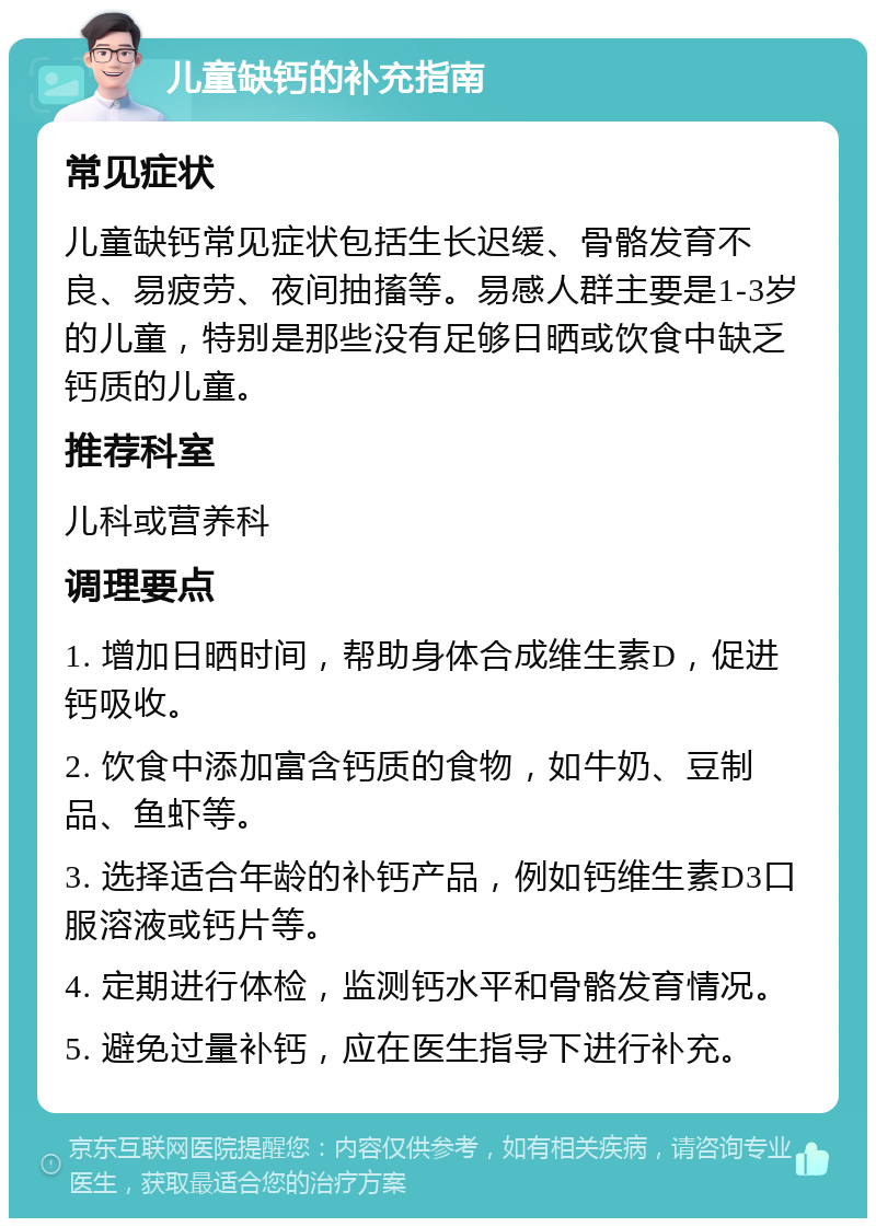 儿童缺钙的补充指南 常见症状 儿童缺钙常见症状包括生长迟缓、骨骼发育不良、易疲劳、夜间抽搐等。易感人群主要是1-3岁的儿童，特别是那些没有足够日晒或饮食中缺乏钙质的儿童。 推荐科室 儿科或营养科 调理要点 1. 增加日晒时间，帮助身体合成维生素D，促进钙吸收。 2. 饮食中添加富含钙质的食物，如牛奶、豆制品、鱼虾等。 3. 选择适合年龄的补钙产品，例如钙维生素D3口服溶液或钙片等。 4. 定期进行体检，监测钙水平和骨骼发育情况。 5. 避免过量补钙，应在医生指导下进行补充。