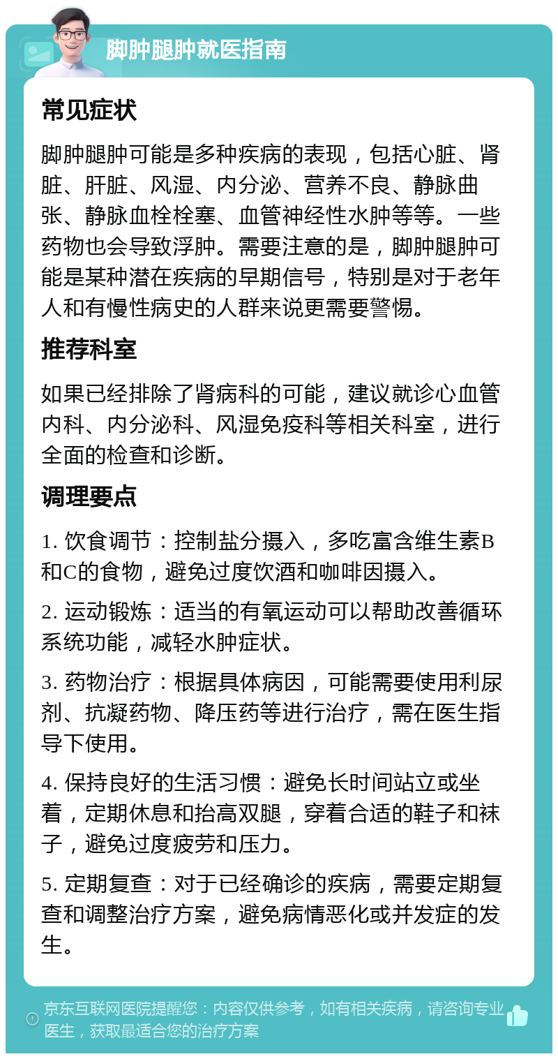 脚肿腿肿就医指南 常见症状 脚肿腿肿可能是多种疾病的表现，包括心脏、肾脏、肝脏、风湿、内分泌、营养不良、静脉曲张、静脉血栓栓塞、血管神经性水肿等等。一些药物也会导致浮肿。需要注意的是，脚肿腿肿可能是某种潜在疾病的早期信号，特别是对于老年人和有慢性病史的人群来说更需要警惕。 推荐科室 如果已经排除了肾病科的可能，建议就诊心血管内科、内分泌科、风湿免疫科等相关科室，进行全面的检查和诊断。 调理要点 1. 饮食调节：控制盐分摄入，多吃富含维生素B和C的食物，避免过度饮酒和咖啡因摄入。 2. 运动锻炼：适当的有氧运动可以帮助改善循环系统功能，减轻水肿症状。 3. 药物治疗：根据具体病因，可能需要使用利尿剂、抗凝药物、降压药等进行治疗，需在医生指导下使用。 4. 保持良好的生活习惯：避免长时间站立或坐着，定期休息和抬高双腿，穿着合适的鞋子和袜子，避免过度疲劳和压力。 5. 定期复查：对于已经确诊的疾病，需要定期复查和调整治疗方案，避免病情恶化或并发症的发生。