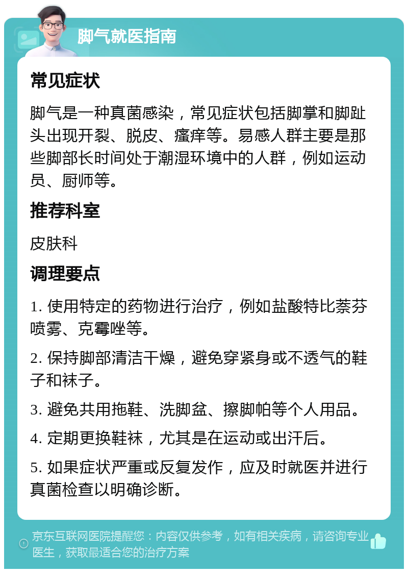 脚气就医指南 常见症状 脚气是一种真菌感染，常见症状包括脚掌和脚趾头出现开裂、脱皮、瘙痒等。易感人群主要是那些脚部长时间处于潮湿环境中的人群，例如运动员、厨师等。 推荐科室 皮肤科 调理要点 1. 使用特定的药物进行治疗，例如盐酸特比萘芬喷雾、克霉唑等。 2. 保持脚部清洁干燥，避免穿紧身或不透气的鞋子和袜子。 3. 避免共用拖鞋、洗脚盆、擦脚帕等个人用品。 4. 定期更换鞋袜，尤其是在运动或出汗后。 5. 如果症状严重或反复发作，应及时就医并进行真菌检查以明确诊断。