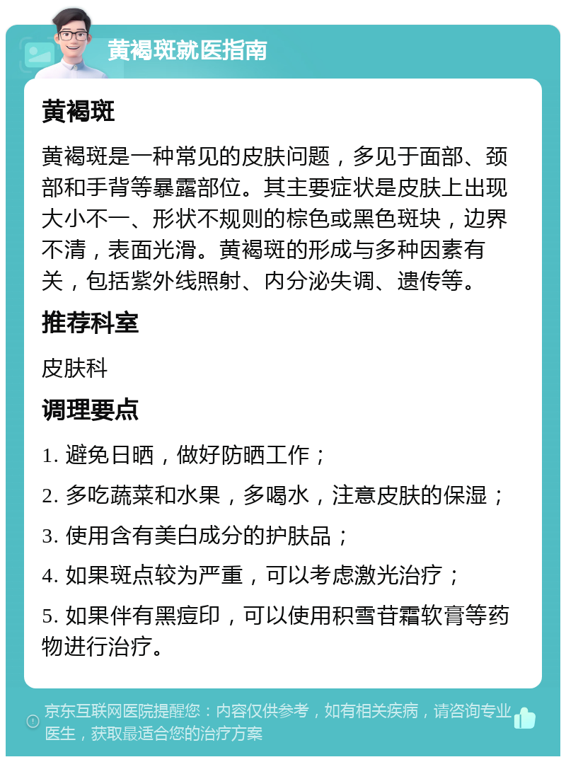 黄褐斑就医指南 黄褐斑 黄褐斑是一种常见的皮肤问题，多见于面部、颈部和手背等暴露部位。其主要症状是皮肤上出现大小不一、形状不规则的棕色或黑色斑块，边界不清，表面光滑。黄褐斑的形成与多种因素有关，包括紫外线照射、内分泌失调、遗传等。 推荐科室 皮肤科 调理要点 1. 避免日晒，做好防晒工作； 2. 多吃蔬菜和水果，多喝水，注意皮肤的保湿； 3. 使用含有美白成分的护肤品； 4. 如果斑点较为严重，可以考虑激光治疗； 5. 如果伴有黑痘印，可以使用积雪苷霜软膏等药物进行治疗。