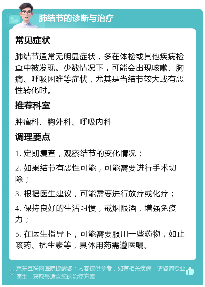 肺结节的诊断与治疗 常见症状 肺结节通常无明显症状，多在体检或其他疾病检查中被发现。少数情况下，可能会出现咳嗽、胸痛、呼吸困难等症状，尤其是当结节较大或有恶性转化时。 推荐科室 肿瘤科、胸外科、呼吸内科 调理要点 1. 定期复查，观察结节的变化情况； 2. 如果结节有恶性可能，可能需要进行手术切除； 3. 根据医生建议，可能需要进行放疗或化疗； 4. 保持良好的生活习惯，戒烟限酒，增强免疫力； 5. 在医生指导下，可能需要服用一些药物，如止咳药、抗生素等，具体用药需遵医嘱。