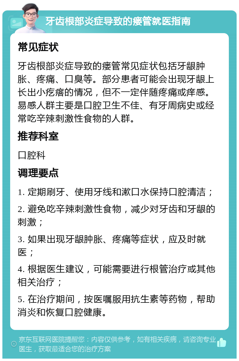 牙齿根部炎症导致的瘘管就医指南 常见症状 牙齿根部炎症导致的瘘管常见症状包括牙龈肿胀、疼痛、口臭等。部分患者可能会出现牙龈上长出小疙瘩的情况，但不一定伴随疼痛或痒感。易感人群主要是口腔卫生不佳、有牙周病史或经常吃辛辣刺激性食物的人群。 推荐科室 口腔科 调理要点 1. 定期刷牙、使用牙线和漱口水保持口腔清洁； 2. 避免吃辛辣刺激性食物，减少对牙齿和牙龈的刺激； 3. 如果出现牙龈肿胀、疼痛等症状，应及时就医； 4. 根据医生建议，可能需要进行根管治疗或其他相关治疗； 5. 在治疗期间，按医嘱服用抗生素等药物，帮助消炎和恢复口腔健康。