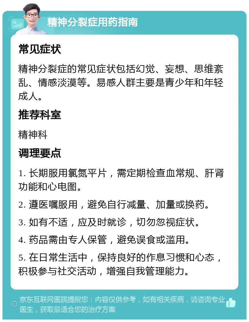 精神分裂症用药指南 常见症状 精神分裂症的常见症状包括幻觉、妄想、思维紊乱、情感淡漠等。易感人群主要是青少年和年轻成人。 推荐科室 精神科 调理要点 1. 长期服用氯氮平片，需定期检查血常规、肝肾功能和心电图。 2. 遵医嘱服用，避免自行减量、加量或换药。 3. 如有不适，应及时就诊，切勿忽视症状。 4. 药品需由专人保管，避免误食或滥用。 5. 在日常生活中，保持良好的作息习惯和心态，积极参与社交活动，增强自我管理能力。