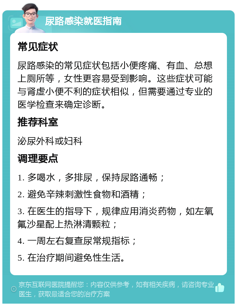 尿路感染就医指南 常见症状 尿路感染的常见症状包括小便疼痛、有血、总想上厕所等，女性更容易受到影响。这些症状可能与肾虚小便不利的症状相似，但需要通过专业的医学检查来确定诊断。 推荐科室 泌尿外科或妇科 调理要点 1. 多喝水，多排尿，保持尿路通畅； 2. 避免辛辣刺激性食物和酒精； 3. 在医生的指导下，规律应用消炎药物，如左氧氟沙星配上热淋清颗粒； 4. 一周左右复查尿常规指标； 5. 在治疗期间避免性生活。