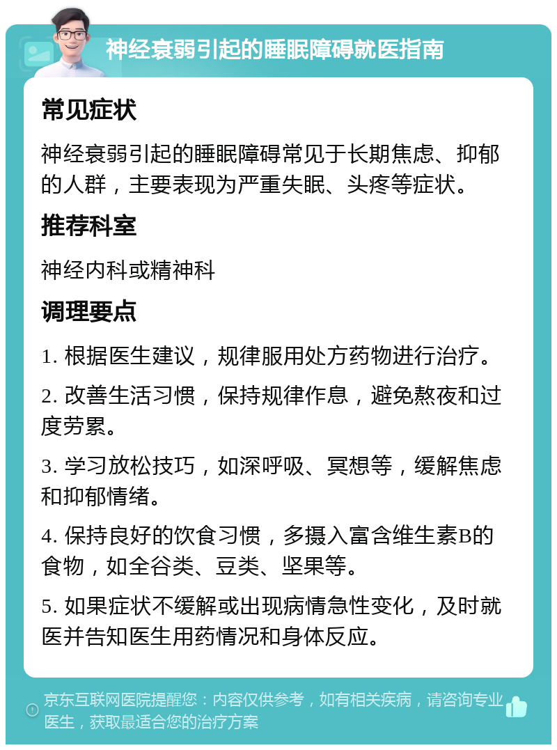 神经衰弱引起的睡眠障碍就医指南 常见症状 神经衰弱引起的睡眠障碍常见于长期焦虑、抑郁的人群，主要表现为严重失眠、头疼等症状。 推荐科室 神经内科或精神科 调理要点 1. 根据医生建议，规律服用处方药物进行治疗。 2. 改善生活习惯，保持规律作息，避免熬夜和过度劳累。 3. 学习放松技巧，如深呼吸、冥想等，缓解焦虑和抑郁情绪。 4. 保持良好的饮食习惯，多摄入富含维生素B的食物，如全谷类、豆类、坚果等。 5. 如果症状不缓解或出现病情急性变化，及时就医并告知医生用药情况和身体反应。