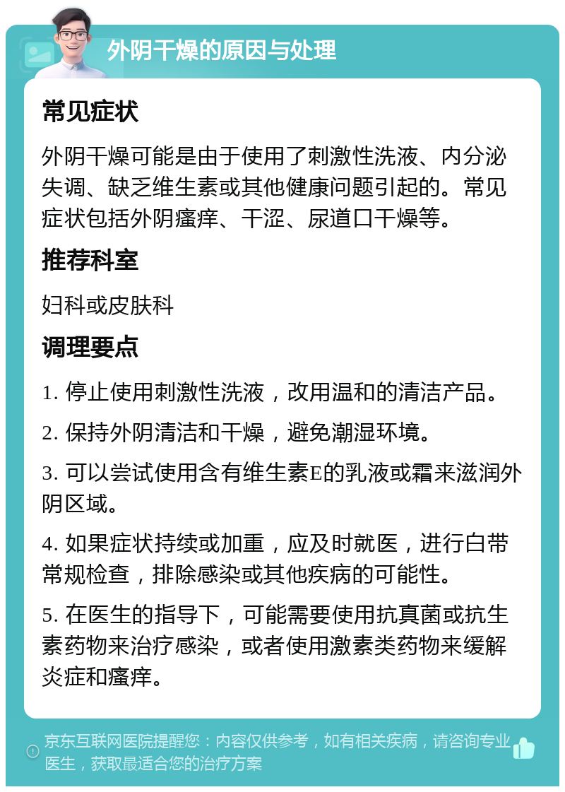 外阴干燥的原因与处理 常见症状 外阴干燥可能是由于使用了刺激性洗液、内分泌失调、缺乏维生素或其他健康问题引起的。常见症状包括外阴瘙痒、干涩、尿道口干燥等。 推荐科室 妇科或皮肤科 调理要点 1. 停止使用刺激性洗液，改用温和的清洁产品。 2. 保持外阴清洁和干燥，避免潮湿环境。 3. 可以尝试使用含有维生素E的乳液或霜来滋润外阴区域。 4. 如果症状持续或加重，应及时就医，进行白带常规检查，排除感染或其他疾病的可能性。 5. 在医生的指导下，可能需要使用抗真菌或抗生素药物来治疗感染，或者使用激素类药物来缓解炎症和瘙痒。