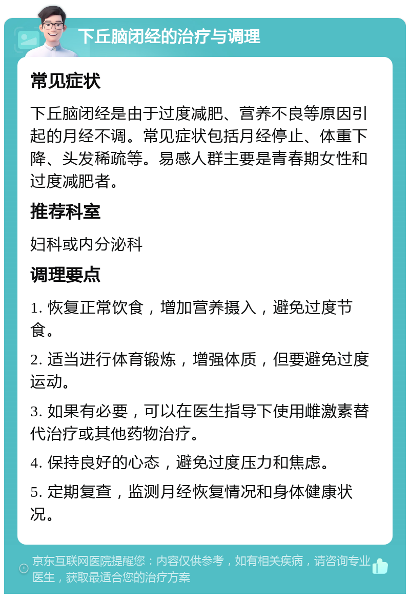 下丘脑闭经的治疗与调理 常见症状 下丘脑闭经是由于过度减肥、营养不良等原因引起的月经不调。常见症状包括月经停止、体重下降、头发稀疏等。易感人群主要是青春期女性和过度减肥者。 推荐科室 妇科或内分泌科 调理要点 1. 恢复正常饮食，增加营养摄入，避免过度节食。 2. 适当进行体育锻炼，增强体质，但要避免过度运动。 3. 如果有必要，可以在医生指导下使用雌激素替代治疗或其他药物治疗。 4. 保持良好的心态，避免过度压力和焦虑。 5. 定期复查，监测月经恢复情况和身体健康状况。