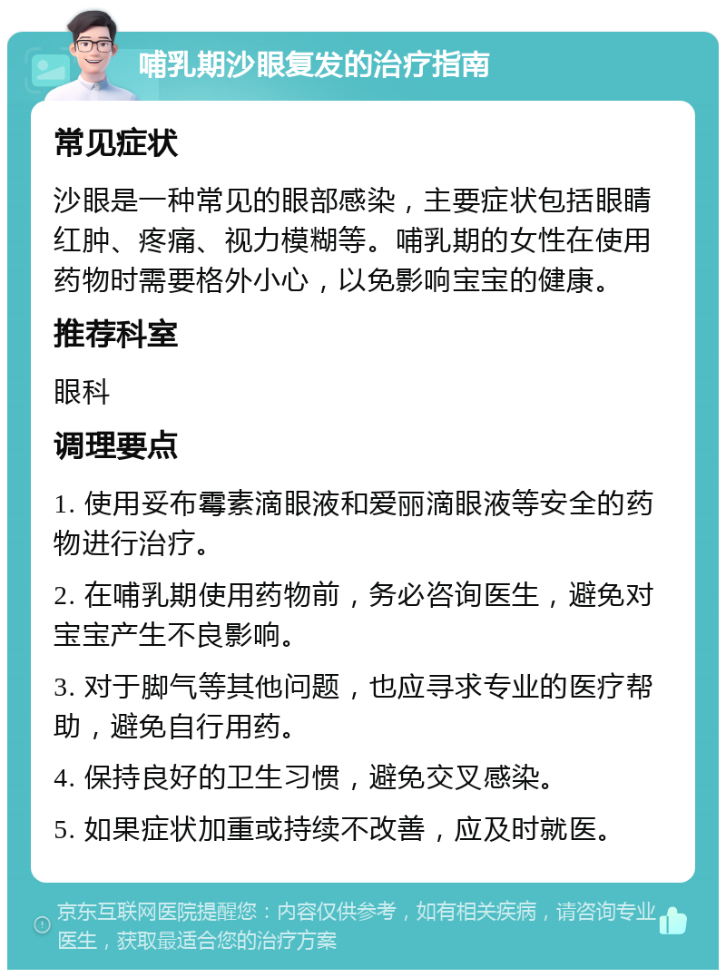 哺乳期沙眼复发的治疗指南 常见症状 沙眼是一种常见的眼部感染，主要症状包括眼睛红肿、疼痛、视力模糊等。哺乳期的女性在使用药物时需要格外小心，以免影响宝宝的健康。 推荐科室 眼科 调理要点 1. 使用妥布霉素滴眼液和爱丽滴眼液等安全的药物进行治疗。 2. 在哺乳期使用药物前，务必咨询医生，避免对宝宝产生不良影响。 3. 对于脚气等其他问题，也应寻求专业的医疗帮助，避免自行用药。 4. 保持良好的卫生习惯，避免交叉感染。 5. 如果症状加重或持续不改善，应及时就医。