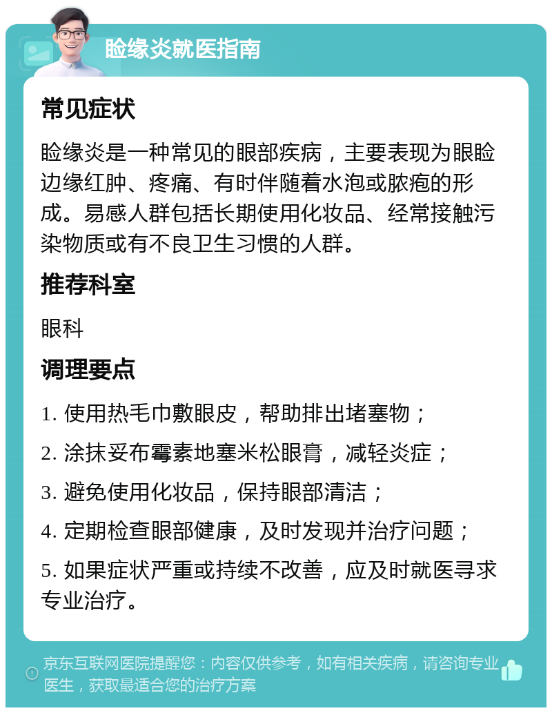 睑缘炎就医指南 常见症状 睑缘炎是一种常见的眼部疾病，主要表现为眼睑边缘红肿、疼痛、有时伴随着水泡或脓疱的形成。易感人群包括长期使用化妆品、经常接触污染物质或有不良卫生习惯的人群。 推荐科室 眼科 调理要点 1. 使用热毛巾敷眼皮，帮助排出堵塞物； 2. 涂抹妥布霉素地塞米松眼膏，减轻炎症； 3. 避免使用化妆品，保持眼部清洁； 4. 定期检查眼部健康，及时发现并治疗问题； 5. 如果症状严重或持续不改善，应及时就医寻求专业治疗。