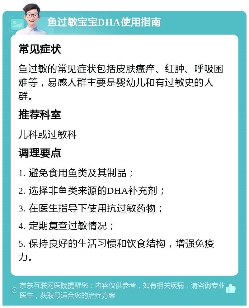 鱼过敏宝宝DHA使用指南 常见症状 鱼过敏的常见症状包括皮肤瘙痒、红肿、呼吸困难等，易感人群主要是婴幼儿和有过敏史的人群。 推荐科室 儿科或过敏科 调理要点 1. 避免食用鱼类及其制品； 2. 选择非鱼类来源的DHA补充剂； 3. 在医生指导下使用抗过敏药物； 4. 定期复查过敏情况； 5. 保持良好的生活习惯和饮食结构，增强免疫力。