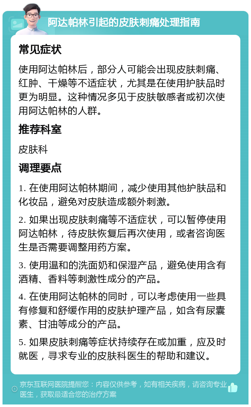 阿达帕林引起的皮肤刺痛处理指南 常见症状 使用阿达帕林后，部分人可能会出现皮肤刺痛、红肿、干燥等不适症状，尤其是在使用护肤品时更为明显。这种情况多见于皮肤敏感者或初次使用阿达帕林的人群。 推荐科室 皮肤科 调理要点 1. 在使用阿达帕林期间，减少使用其他护肤品和化妆品，避免对皮肤造成额外刺激。 2. 如果出现皮肤刺痛等不适症状，可以暂停使用阿达帕林，待皮肤恢复后再次使用，或者咨询医生是否需要调整用药方案。 3. 使用温和的洗面奶和保湿产品，避免使用含有酒精、香料等刺激性成分的产品。 4. 在使用阿达帕林的同时，可以考虑使用一些具有修复和舒缓作用的皮肤护理产品，如含有尿囊素、甘油等成分的产品。 5. 如果皮肤刺痛等症状持续存在或加重，应及时就医，寻求专业的皮肤科医生的帮助和建议。