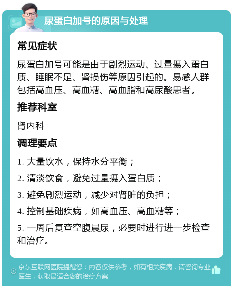 尿蛋白加号的原因与处理 常见症状 尿蛋白加号可能是由于剧烈运动、过量摄入蛋白质、睡眠不足、肾损伤等原因引起的。易感人群包括高血压、高血糖、高血脂和高尿酸患者。 推荐科室 肾内科 调理要点 1. 大量饮水，保持水分平衡； 2. 清淡饮食，避免过量摄入蛋白质； 3. 避免剧烈运动，减少对肾脏的负担； 4. 控制基础疾病，如高血压、高血糖等； 5. 一周后复查空腹晨尿，必要时进行进一步检查和治疗。