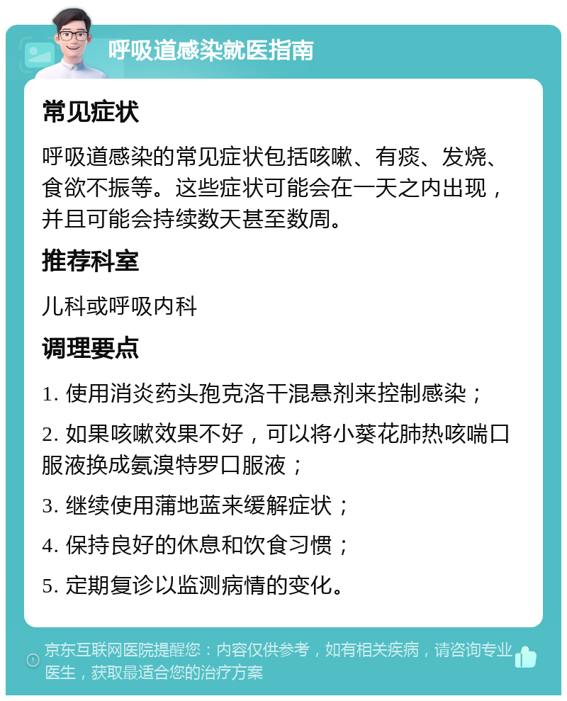 呼吸道感染就医指南 常见症状 呼吸道感染的常见症状包括咳嗽、有痰、发烧、食欲不振等。这些症状可能会在一天之内出现，并且可能会持续数天甚至数周。 推荐科室 儿科或呼吸内科 调理要点 1. 使用消炎药头孢克洛干混悬剂来控制感染； 2. 如果咳嗽效果不好，可以将小葵花肺热咳喘口服液换成氨溴特罗口服液； 3. 继续使用蒲地蓝来缓解症状； 4. 保持良好的休息和饮食习惯； 5. 定期复诊以监测病情的变化。