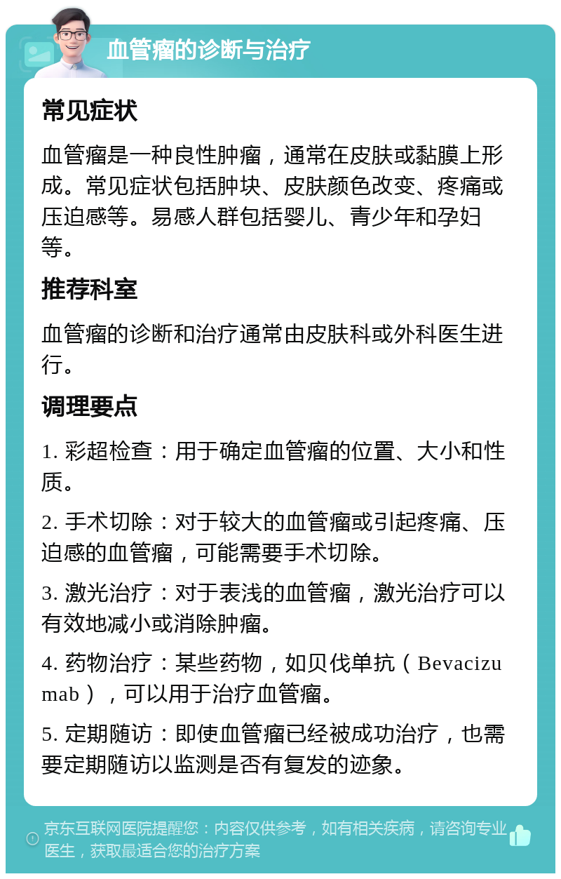 血管瘤的诊断与治疗 常见症状 血管瘤是一种良性肿瘤，通常在皮肤或黏膜上形成。常见症状包括肿块、皮肤颜色改变、疼痛或压迫感等。易感人群包括婴儿、青少年和孕妇等。 推荐科室 血管瘤的诊断和治疗通常由皮肤科或外科医生进行。 调理要点 1. 彩超检查：用于确定血管瘤的位置、大小和性质。 2. 手术切除：对于较大的血管瘤或引起疼痛、压迫感的血管瘤，可能需要手术切除。 3. 激光治疗：对于表浅的血管瘤，激光治疗可以有效地减小或消除肿瘤。 4. 药物治疗：某些药物，如贝伐单抗（Bevacizumab），可以用于治疗血管瘤。 5. 定期随访：即使血管瘤已经被成功治疗，也需要定期随访以监测是否有复发的迹象。