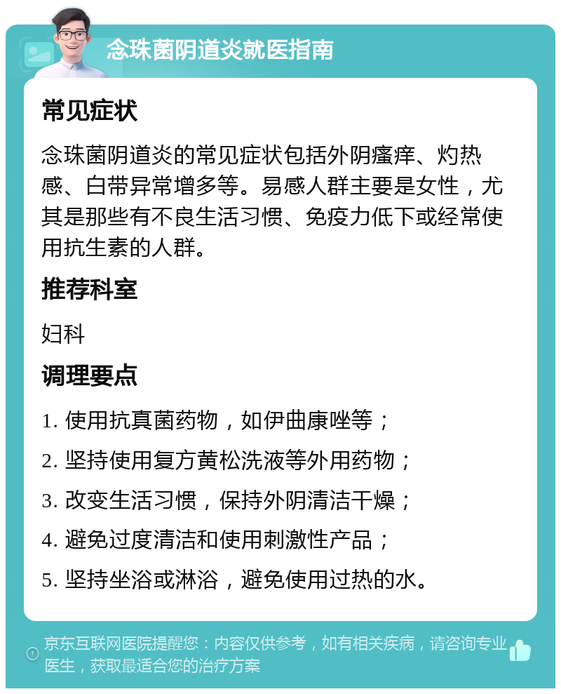 念珠菌阴道炎就医指南 常见症状 念珠菌阴道炎的常见症状包括外阴瘙痒、灼热感、白带异常增多等。易感人群主要是女性，尤其是那些有不良生活习惯、免疫力低下或经常使用抗生素的人群。 推荐科室 妇科 调理要点 1. 使用抗真菌药物，如伊曲康唑等； 2. 坚持使用复方黄松洗液等外用药物； 3. 改变生活习惯，保持外阴清洁干燥； 4. 避免过度清洁和使用刺激性产品； 5. 坚持坐浴或淋浴，避免使用过热的水。