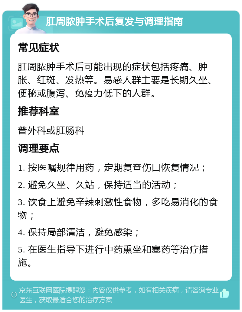 肛周脓肿手术后复发与调理指南 常见症状 肛周脓肿手术后可能出现的症状包括疼痛、肿胀、红斑、发热等。易感人群主要是长期久坐、便秘或腹泻、免疫力低下的人群。 推荐科室 普外科或肛肠科 调理要点 1. 按医嘱规律用药，定期复查伤口恢复情况； 2. 避免久坐、久站，保持适当的活动； 3. 饮食上避免辛辣刺激性食物，多吃易消化的食物； 4. 保持局部清洁，避免感染； 5. 在医生指导下进行中药熏坐和塞药等治疗措施。