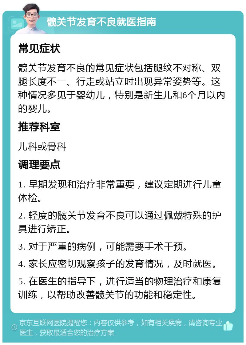 髋关节发育不良就医指南 常见症状 髋关节发育不良的常见症状包括腿纹不对称、双腿长度不一、行走或站立时出现异常姿势等。这种情况多见于婴幼儿，特别是新生儿和6个月以内的婴儿。 推荐科室 儿科或骨科 调理要点 1. 早期发现和治疗非常重要，建议定期进行儿童体检。 2. 轻度的髋关节发育不良可以通过佩戴特殊的护具进行矫正。 3. 对于严重的病例，可能需要手术干预。 4. 家长应密切观察孩子的发育情况，及时就医。 5. 在医生的指导下，进行适当的物理治疗和康复训练，以帮助改善髋关节的功能和稳定性。