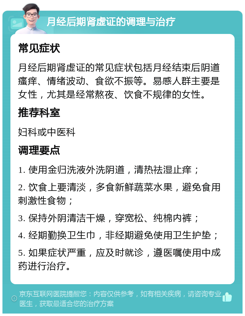 月经后期肾虚证的调理与治疗 常见症状 月经后期肾虚证的常见症状包括月经结束后阴道瘙痒、情绪波动、食欲不振等。易感人群主要是女性，尤其是经常熬夜、饮食不规律的女性。 推荐科室 妇科或中医科 调理要点 1. 使用金归洗液外洗阴道，清热祛湿止痒； 2. 饮食上要清淡，多食新鲜蔬菜水果，避免食用刺激性食物； 3. 保持外阴清洁干燥，穿宽松、纯棉内裤； 4. 经期勤换卫生巾，非经期避免使用卫生护垫； 5. 如果症状严重，应及时就诊，遵医嘱使用中成药进行治疗。