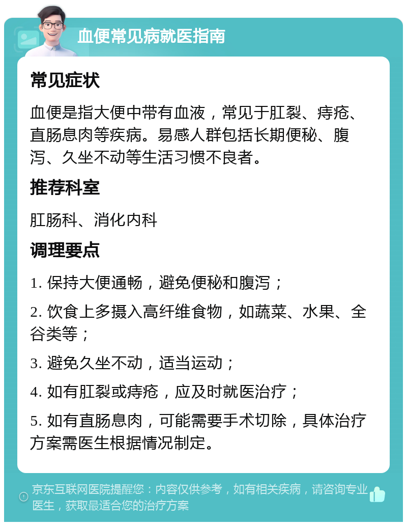 血便常见病就医指南 常见症状 血便是指大便中带有血液，常见于肛裂、痔疮、直肠息肉等疾病。易感人群包括长期便秘、腹泻、久坐不动等生活习惯不良者。 推荐科室 肛肠科、消化内科 调理要点 1. 保持大便通畅，避免便秘和腹泻； 2. 饮食上多摄入高纤维食物，如蔬菜、水果、全谷类等； 3. 避免久坐不动，适当运动； 4. 如有肛裂或痔疮，应及时就医治疗； 5. 如有直肠息肉，可能需要手术切除，具体治疗方案需医生根据情况制定。