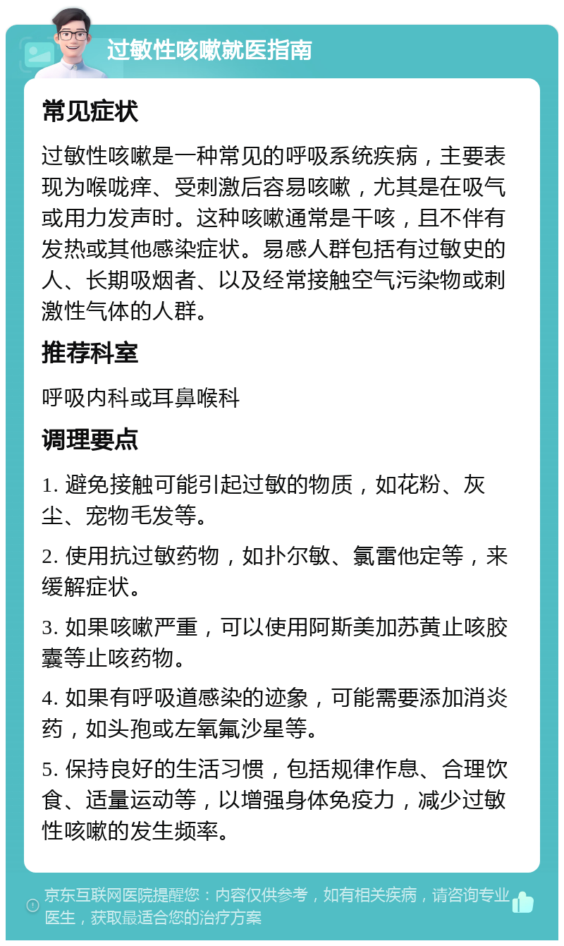 过敏性咳嗽就医指南 常见症状 过敏性咳嗽是一种常见的呼吸系统疾病，主要表现为喉咙痒、受刺激后容易咳嗽，尤其是在吸气或用力发声时。这种咳嗽通常是干咳，且不伴有发热或其他感染症状。易感人群包括有过敏史的人、长期吸烟者、以及经常接触空气污染物或刺激性气体的人群。 推荐科室 呼吸内科或耳鼻喉科 调理要点 1. 避免接触可能引起过敏的物质，如花粉、灰尘、宠物毛发等。 2. 使用抗过敏药物，如扑尔敏、氯雷他定等，来缓解症状。 3. 如果咳嗽严重，可以使用阿斯美加苏黄止咳胶囊等止咳药物。 4. 如果有呼吸道感染的迹象，可能需要添加消炎药，如头孢或左氧氟沙星等。 5. 保持良好的生活习惯，包括规律作息、合理饮食、适量运动等，以增强身体免疫力，减少过敏性咳嗽的发生频率。