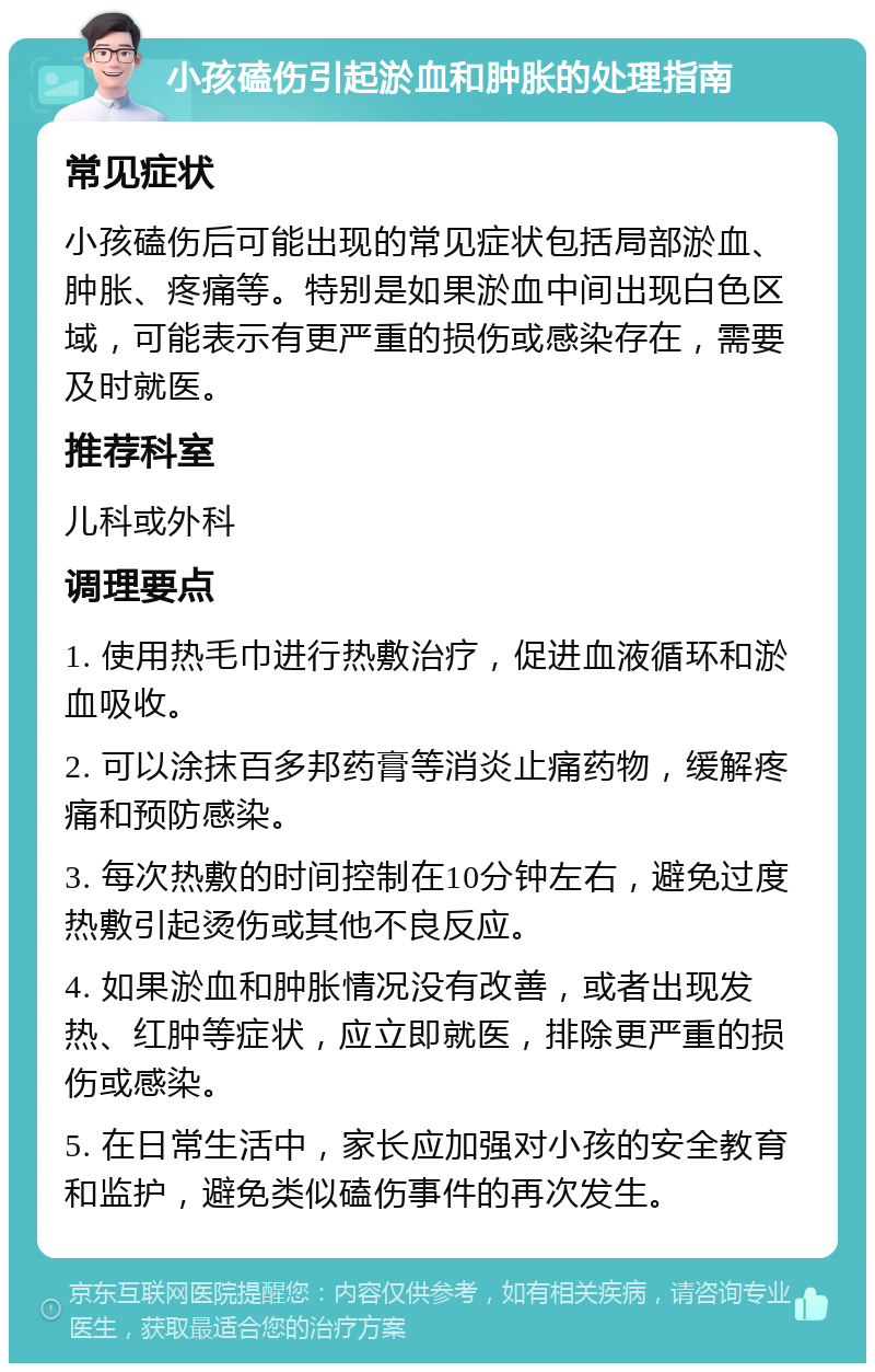 小孩磕伤引起淤血和肿胀的处理指南 常见症状 小孩磕伤后可能出现的常见症状包括局部淤血、肿胀、疼痛等。特别是如果淤血中间出现白色区域，可能表示有更严重的损伤或感染存在，需要及时就医。 推荐科室 儿科或外科 调理要点 1. 使用热毛巾进行热敷治疗，促进血液循环和淤血吸收。 2. 可以涂抹百多邦药膏等消炎止痛药物，缓解疼痛和预防感染。 3. 每次热敷的时间控制在10分钟左右，避免过度热敷引起烫伤或其他不良反应。 4. 如果淤血和肿胀情况没有改善，或者出现发热、红肿等症状，应立即就医，排除更严重的损伤或感染。 5. 在日常生活中，家长应加强对小孩的安全教育和监护，避免类似磕伤事件的再次发生。