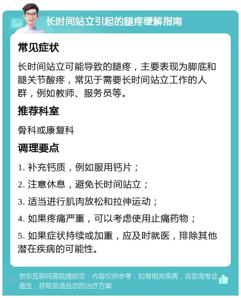 长时间站立引起的腿疼缓解指南 常见症状 长时间站立可能导致的腿疼，主要表现为脚底和腿关节酸疼，常见于需要长时间站立工作的人群，例如教师、服务员等。 推荐科室 骨科或康复科 调理要点 1. 补充钙质，例如服用钙片； 2. 注意休息，避免长时间站立； 3. 适当进行肌肉放松和拉伸运动； 4. 如果疼痛严重，可以考虑使用止痛药物； 5. 如果症状持续或加重，应及时就医，排除其他潜在疾病的可能性。