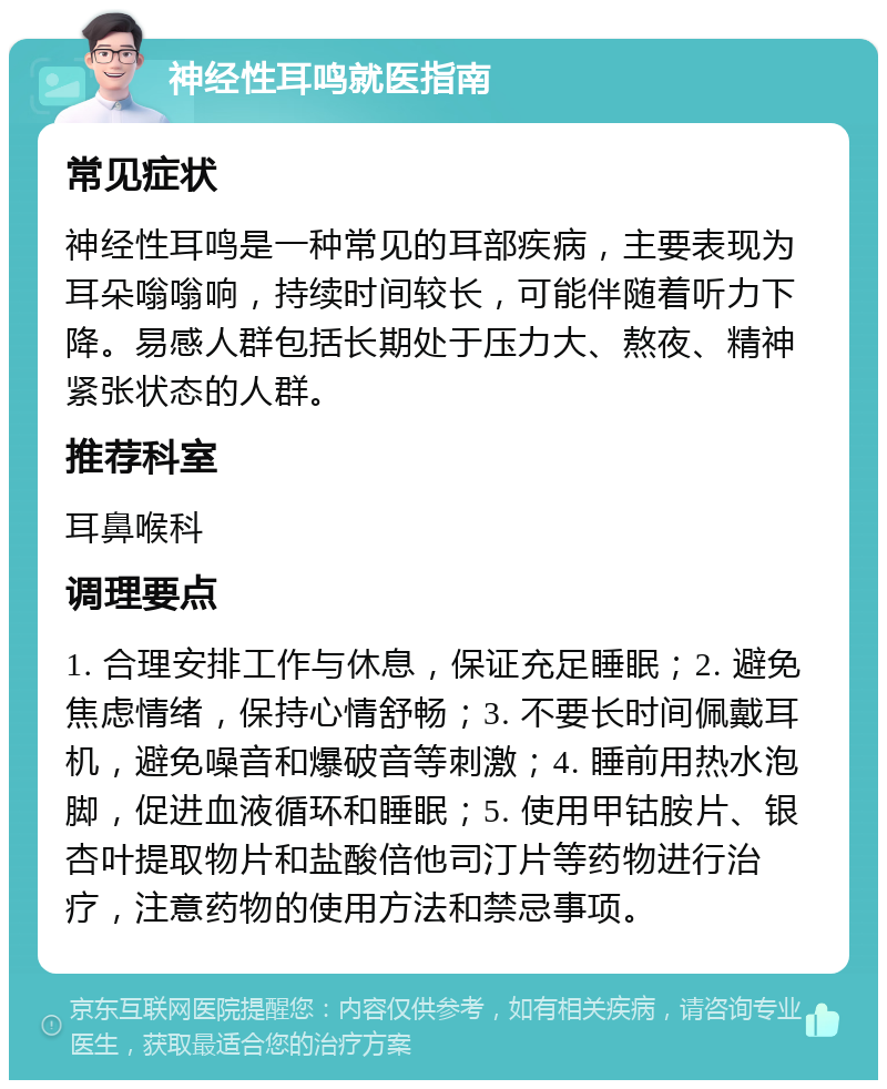 神经性耳鸣就医指南 常见症状 神经性耳鸣是一种常见的耳部疾病，主要表现为耳朵嗡嗡响，持续时间较长，可能伴随着听力下降。易感人群包括长期处于压力大、熬夜、精神紧张状态的人群。 推荐科室 耳鼻喉科 调理要点 1. 合理安排工作与休息，保证充足睡眠；2. 避免焦虑情绪，保持心情舒畅；3. 不要长时间佩戴耳机，避免噪音和爆破音等刺激；4. 睡前用热水泡脚，促进血液循环和睡眠；5. 使用甲钴胺片、银杏叶提取物片和盐酸倍他司汀片等药物进行治疗，注意药物的使用方法和禁忌事项。