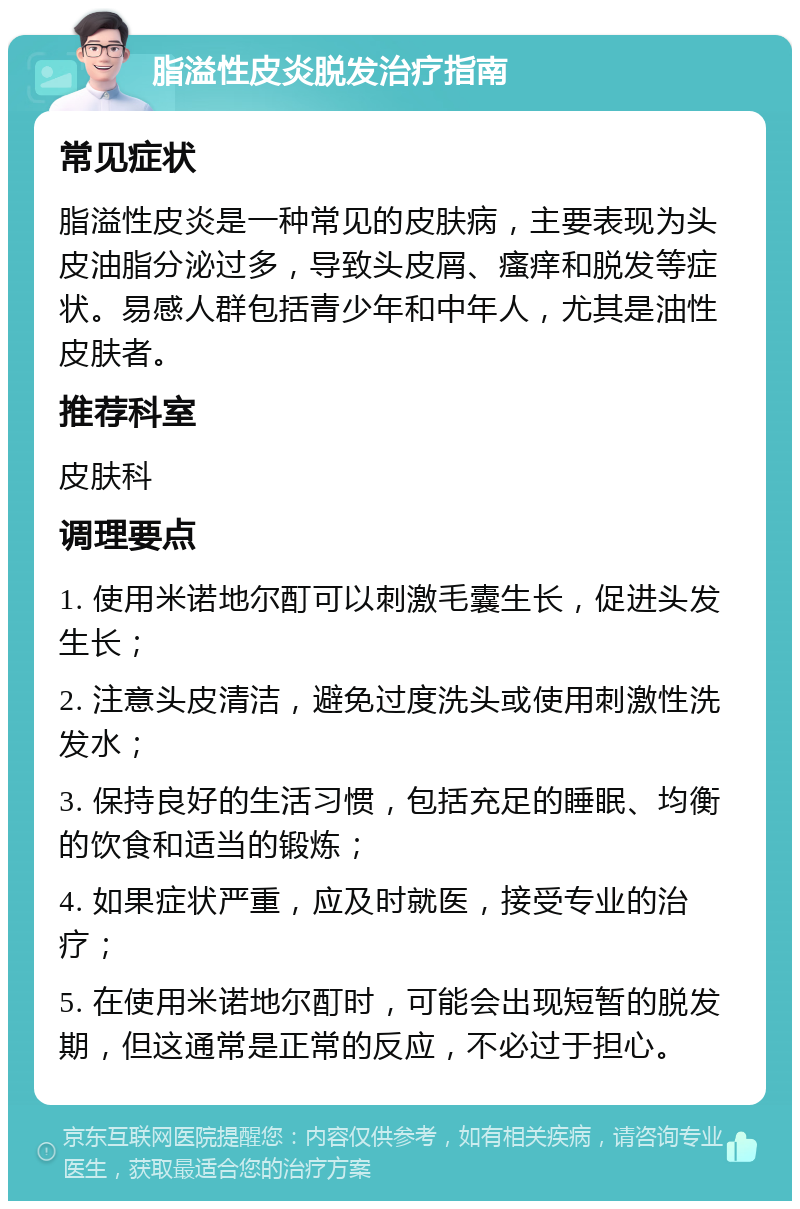 脂溢性皮炎脱发治疗指南 常见症状 脂溢性皮炎是一种常见的皮肤病，主要表现为头皮油脂分泌过多，导致头皮屑、瘙痒和脱发等症状。易感人群包括青少年和中年人，尤其是油性皮肤者。 推荐科室 皮肤科 调理要点 1. 使用米诺地尔酊可以刺激毛囊生长，促进头发生长； 2. 注意头皮清洁，避免过度洗头或使用刺激性洗发水； 3. 保持良好的生活习惯，包括充足的睡眠、均衡的饮食和适当的锻炼； 4. 如果症状严重，应及时就医，接受专业的治疗； 5. 在使用米诺地尔酊时，可能会出现短暂的脱发期，但这通常是正常的反应，不必过于担心。