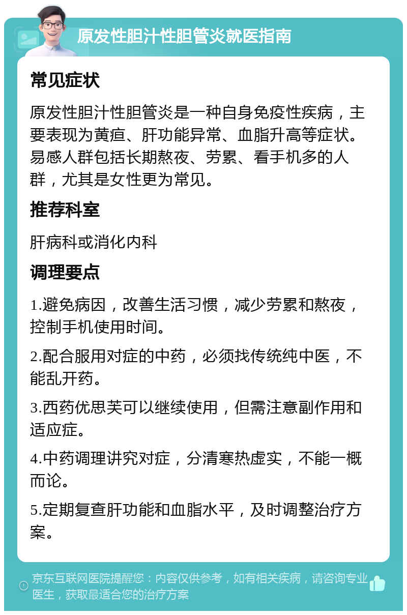 原发性胆汁性胆管炎就医指南 常见症状 原发性胆汁性胆管炎是一种自身免疫性疾病，主要表现为黄疸、肝功能异常、血脂升高等症状。易感人群包括长期熬夜、劳累、看手机多的人群，尤其是女性更为常见。 推荐科室 肝病科或消化内科 调理要点 1.避免病因，改善生活习惯，减少劳累和熬夜，控制手机使用时间。 2.配合服用对症的中药，必须找传统纯中医，不能乱开药。 3.西药优思芙可以继续使用，但需注意副作用和适应症。 4.中药调理讲究对症，分清寒热虚实，不能一概而论。 5.定期复查肝功能和血脂水平，及时调整治疗方案。