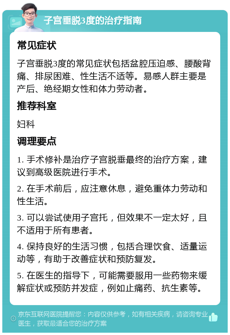 子宫垂脱3度的治疗指南 常见症状 子宫垂脱3度的常见症状包括盆腔压迫感、腰酸背痛、排尿困难、性生活不适等。易感人群主要是产后、绝经期女性和体力劳动者。 推荐科室 妇科 调理要点 1. 手术修补是治疗子宫脱垂最终的治疗方案，建议到高级医院进行手术。 2. 在手术前后，应注意休息，避免重体力劳动和性生活。 3. 可以尝试使用子宫托，但效果不一定太好，且不适用于所有患者。 4. 保持良好的生活习惯，包括合理饮食、适量运动等，有助于改善症状和预防复发。 5. 在医生的指导下，可能需要服用一些药物来缓解症状或预防并发症，例如止痛药、抗生素等。