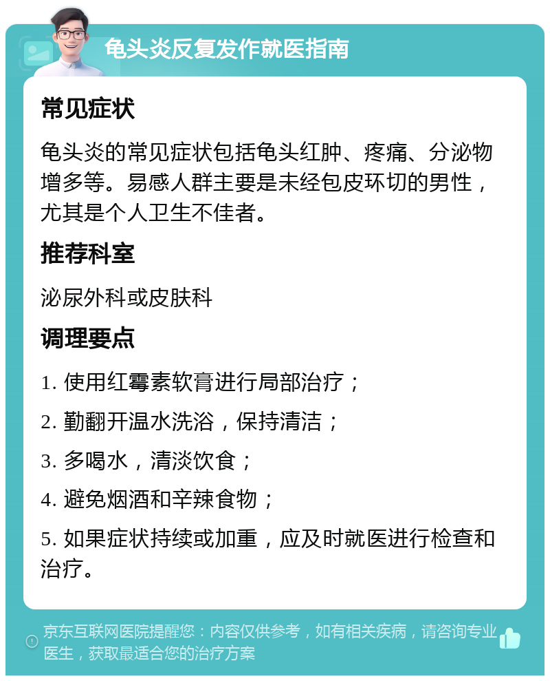 龟头炎反复发作就医指南 常见症状 龟头炎的常见症状包括龟头红肿、疼痛、分泌物增多等。易感人群主要是未经包皮环切的男性，尤其是个人卫生不佳者。 推荐科室 泌尿外科或皮肤科 调理要点 1. 使用红霉素软膏进行局部治疗； 2. 勤翻开温水洗浴，保持清洁； 3. 多喝水，清淡饮食； 4. 避免烟酒和辛辣食物； 5. 如果症状持续或加重，应及时就医进行检查和治疗。