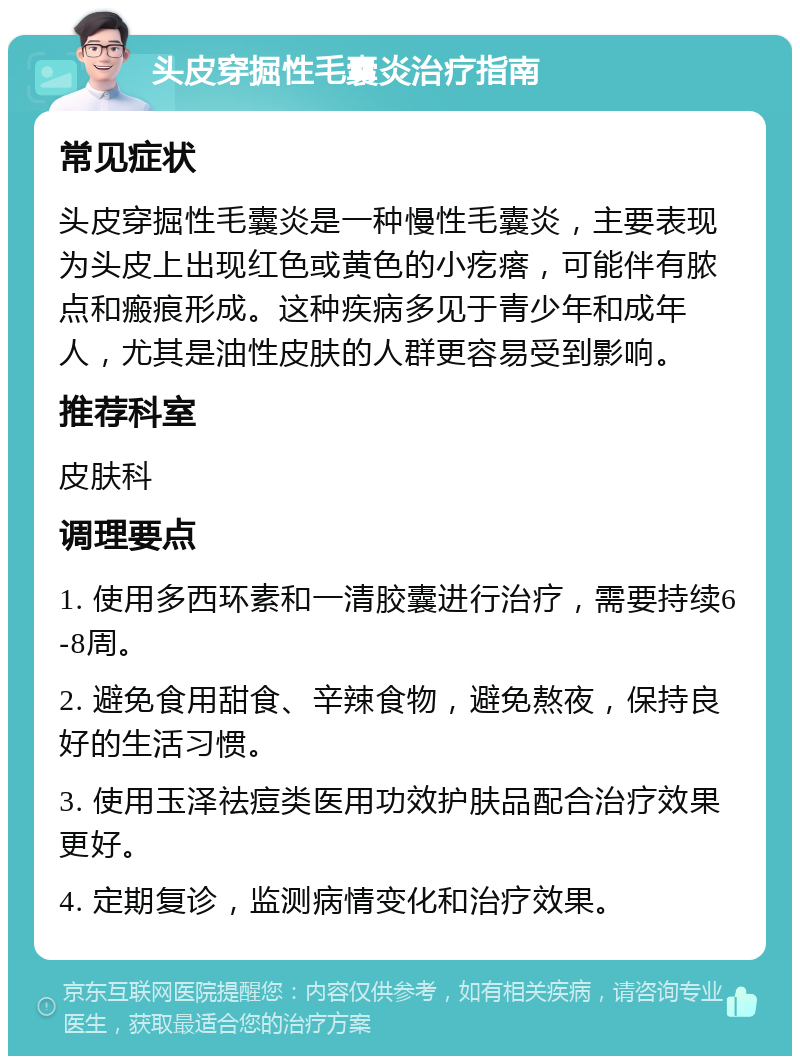 头皮穿掘性毛囊炎治疗指南 常见症状 头皮穿掘性毛囊炎是一种慢性毛囊炎，主要表现为头皮上出现红色或黄色的小疙瘩，可能伴有脓点和瘢痕形成。这种疾病多见于青少年和成年人，尤其是油性皮肤的人群更容易受到影响。 推荐科室 皮肤科 调理要点 1. 使用多西环素和一清胶囊进行治疗，需要持续6-8周。 2. 避免食用甜食、辛辣食物，避免熬夜，保持良好的生活习惯。 3. 使用玉泽祛痘类医用功效护肤品配合治疗效果更好。 4. 定期复诊，监测病情变化和治疗效果。