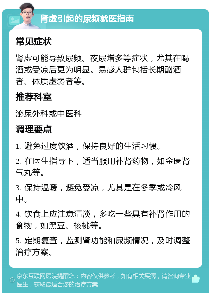 肾虚引起的尿频就医指南 常见症状 肾虚可能导致尿频、夜尿增多等症状，尤其在喝酒或受凉后更为明显。易感人群包括长期酗酒者、体质虚弱者等。 推荐科室 泌尿外科或中医科 调理要点 1. 避免过度饮酒，保持良好的生活习惯。 2. 在医生指导下，适当服用补肾药物，如金匮肾气丸等。 3. 保持温暖，避免受凉，尤其是在冬季或冷风中。 4. 饮食上应注意清淡，多吃一些具有补肾作用的食物，如黑豆、核桃等。 5. 定期复查，监测肾功能和尿频情况，及时调整治疗方案。