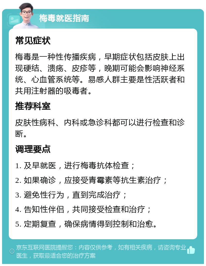 梅毒就医指南 常见症状 梅毒是一种性传播疾病，早期症状包括皮肤上出现硬结、溃疡、皮疹等，晚期可能会影响神经系统、心血管系统等。易感人群主要是性活跃者和共用注射器的吸毒者。 推荐科室 皮肤性病科、内科或急诊科都可以进行检查和诊断。 调理要点 1. 及早就医，进行梅毒抗体检查； 2. 如果确诊，应接受青霉素等抗生素治疗； 3. 避免性行为，直到完成治疗； 4. 告知性伴侣，共同接受检查和治疗； 5. 定期复查，确保病情得到控制和治愈。