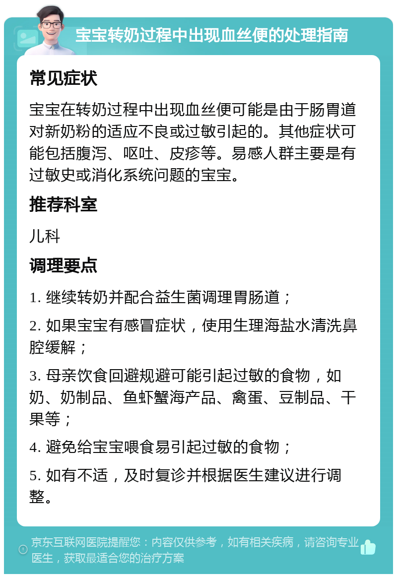 宝宝转奶过程中出现血丝便的处理指南 常见症状 宝宝在转奶过程中出现血丝便可能是由于肠胃道对新奶粉的适应不良或过敏引起的。其他症状可能包括腹泻、呕吐、皮疹等。易感人群主要是有过敏史或消化系统问题的宝宝。 推荐科室 儿科 调理要点 1. 继续转奶并配合益生菌调理胃肠道； 2. 如果宝宝有感冒症状，使用生理海盐水清洗鼻腔缓解； 3. 母亲饮食回避规避可能引起过敏的食物，如奶、奶制品、鱼虾蟹海产品、禽蛋、豆制品、干果等； 4. 避免给宝宝喂食易引起过敏的食物； 5. 如有不适，及时复诊并根据医生建议进行调整。