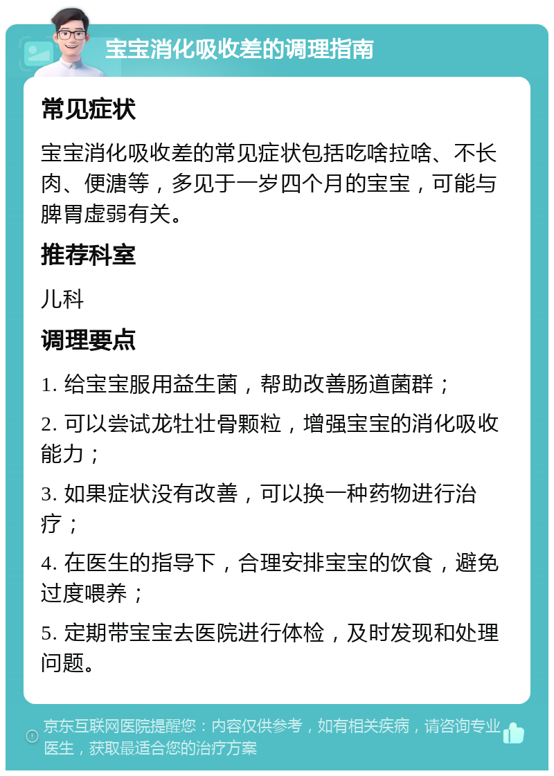 宝宝消化吸收差的调理指南 常见症状 宝宝消化吸收差的常见症状包括吃啥拉啥、不长肉、便溏等，多见于一岁四个月的宝宝，可能与脾胃虚弱有关。 推荐科室 儿科 调理要点 1. 给宝宝服用益生菌，帮助改善肠道菌群； 2. 可以尝试龙牡壮骨颗粒，增强宝宝的消化吸收能力； 3. 如果症状没有改善，可以换一种药物进行治疗； 4. 在医生的指导下，合理安排宝宝的饮食，避免过度喂养； 5. 定期带宝宝去医院进行体检，及时发现和处理问题。