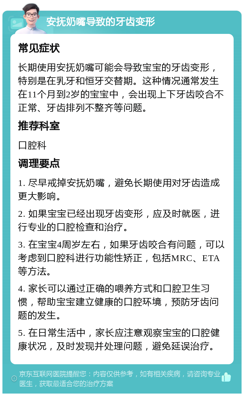 安抚奶嘴导致的牙齿变形 常见症状 长期使用安抚奶嘴可能会导致宝宝的牙齿变形，特别是在乳牙和恒牙交替期。这种情况通常发生在11个月到2岁的宝宝中，会出现上下牙齿咬合不正常、牙齿排列不整齐等问题。 推荐科室 口腔科 调理要点 1. 尽早戒掉安抚奶嘴，避免长期使用对牙齿造成更大影响。 2. 如果宝宝已经出现牙齿变形，应及时就医，进行专业的口腔检查和治疗。 3. 在宝宝4周岁左右，如果牙齿咬合有问题，可以考虑到口腔科进行功能性矫正，包括MRC、ETA等方法。 4. 家长可以通过正确的喂养方式和口腔卫生习惯，帮助宝宝建立健康的口腔环境，预防牙齿问题的发生。 5. 在日常生活中，家长应注意观察宝宝的口腔健康状况，及时发现并处理问题，避免延误治疗。